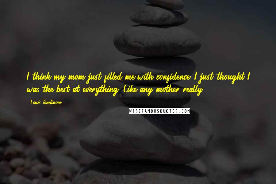 Louis Tomlinson Quotes: I think my mom just filled me with confidence. I just thought I was the best at everything. Like any mother really.