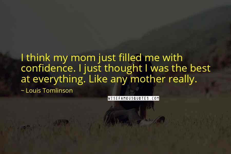 Louis Tomlinson Quotes: I think my mom just filled me with confidence. I just thought I was the best at everything. Like any mother really.