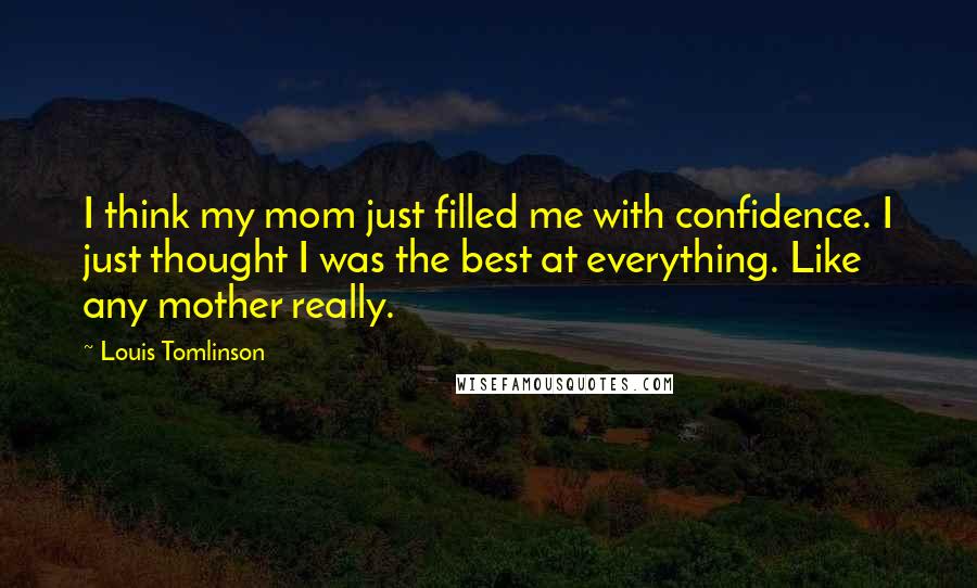 Louis Tomlinson Quotes: I think my mom just filled me with confidence. I just thought I was the best at everything. Like any mother really.