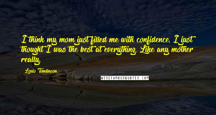 Louis Tomlinson Quotes: I think my mom just filled me with confidence. I just thought I was the best at everything. Like any mother really.