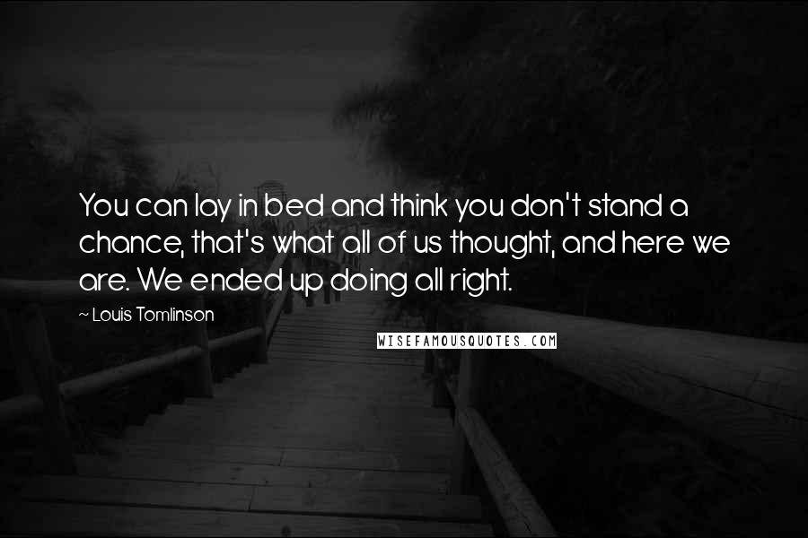 Louis Tomlinson Quotes: You can lay in bed and think you don't stand a chance, that's what all of us thought, and here we are. We ended up doing all right.