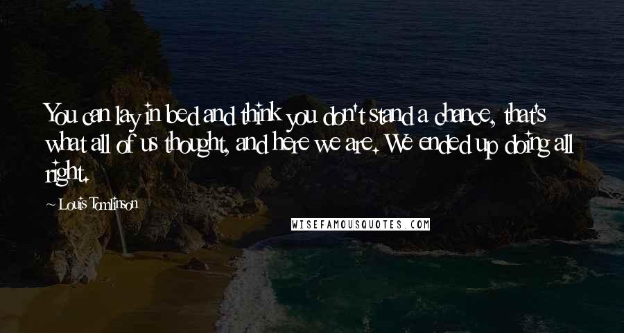 Louis Tomlinson Quotes: You can lay in bed and think you don't stand a chance, that's what all of us thought, and here we are. We ended up doing all right.