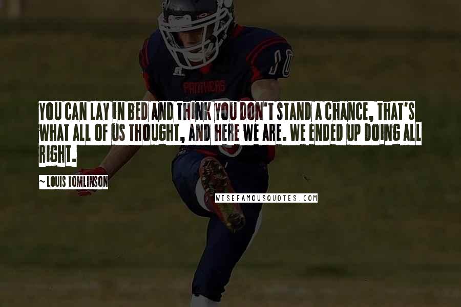 Louis Tomlinson Quotes: You can lay in bed and think you don't stand a chance, that's what all of us thought, and here we are. We ended up doing all right.