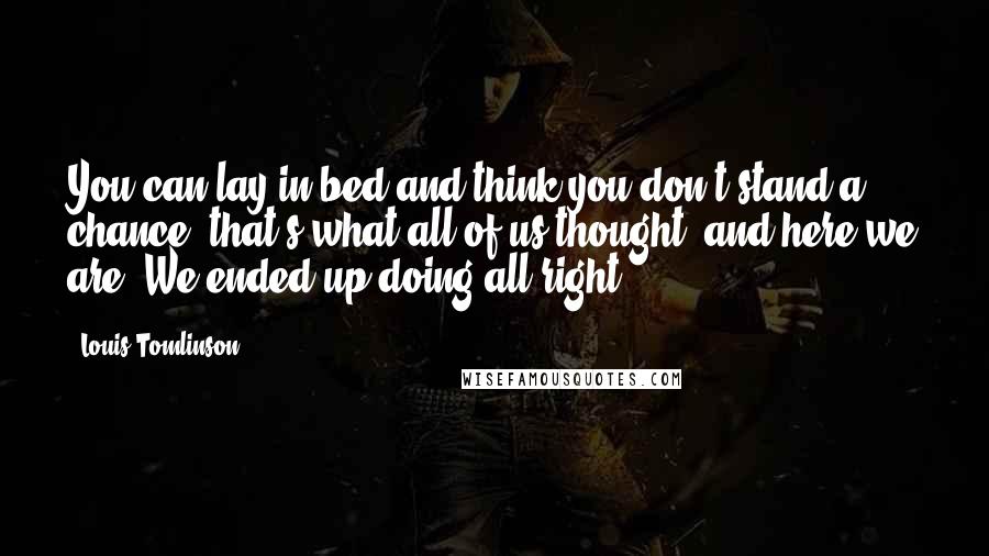 Louis Tomlinson Quotes: You can lay in bed and think you don't stand a chance, that's what all of us thought, and here we are. We ended up doing all right.