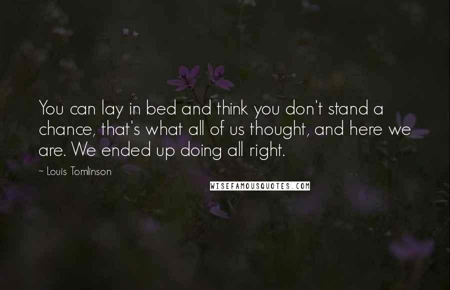 Louis Tomlinson Quotes: You can lay in bed and think you don't stand a chance, that's what all of us thought, and here we are. We ended up doing all right.