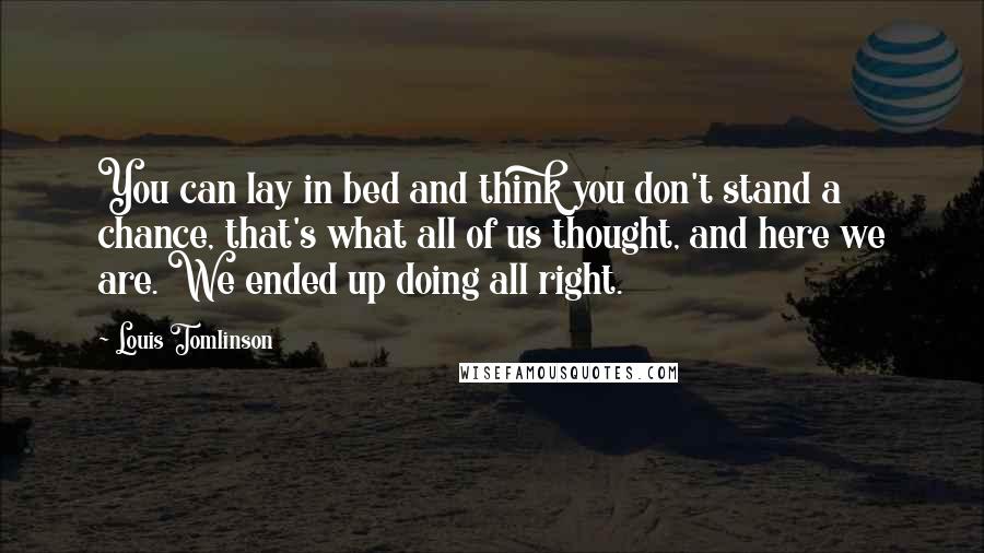 Louis Tomlinson Quotes: You can lay in bed and think you don't stand a chance, that's what all of us thought, and here we are. We ended up doing all right.