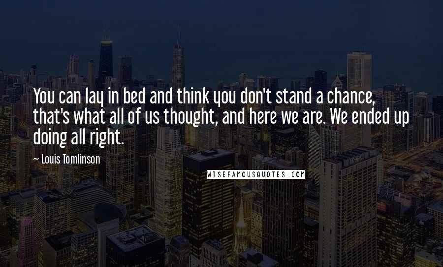 Louis Tomlinson Quotes: You can lay in bed and think you don't stand a chance, that's what all of us thought, and here we are. We ended up doing all right.