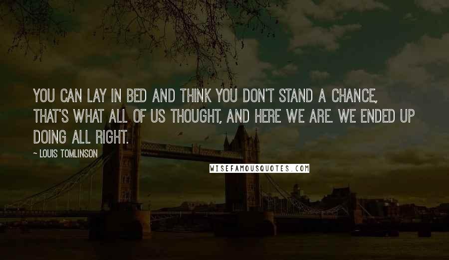 Louis Tomlinson Quotes: You can lay in bed and think you don't stand a chance, that's what all of us thought, and here we are. We ended up doing all right.