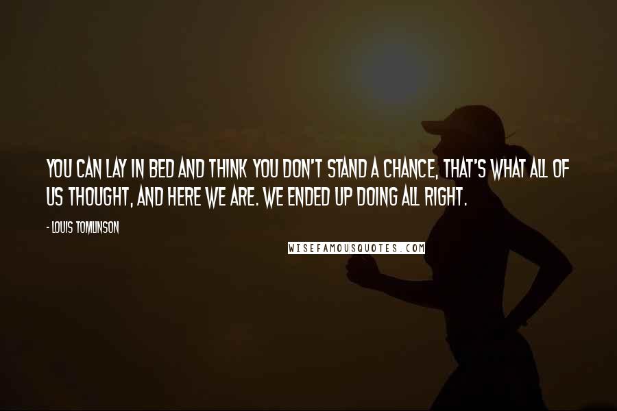 Louis Tomlinson Quotes: You can lay in bed and think you don't stand a chance, that's what all of us thought, and here we are. We ended up doing all right.