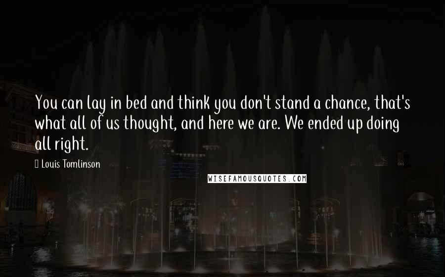 Louis Tomlinson Quotes: You can lay in bed and think you don't stand a chance, that's what all of us thought, and here we are. We ended up doing all right.