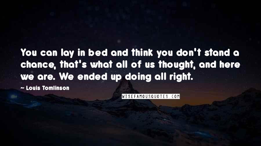 Louis Tomlinson Quotes: You can lay in bed and think you don't stand a chance, that's what all of us thought, and here we are. We ended up doing all right.