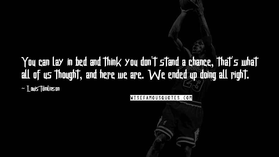 Louis Tomlinson Quotes: You can lay in bed and think you don't stand a chance, that's what all of us thought, and here we are. We ended up doing all right.