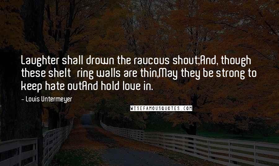 Louis Untermeyer Quotes: Laughter shall drown the raucous shout;And, though these shelt'ring walls are thin,May they be strong to keep hate outAnd hold love in.