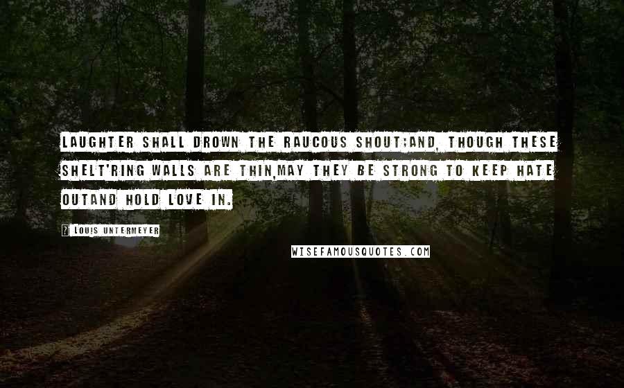 Louis Untermeyer Quotes: Laughter shall drown the raucous shout;And, though these shelt'ring walls are thin,May they be strong to keep hate outAnd hold love in.