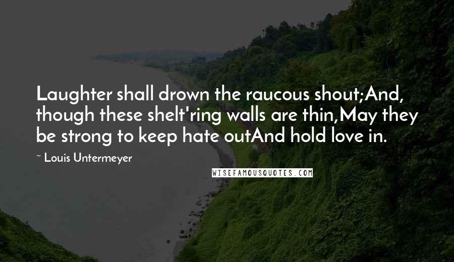 Louis Untermeyer Quotes: Laughter shall drown the raucous shout;And, though these shelt'ring walls are thin,May they be strong to keep hate outAnd hold love in.