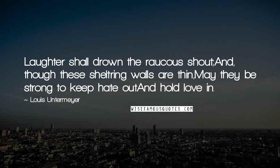 Louis Untermeyer Quotes: Laughter shall drown the raucous shout;And, though these shelt'ring walls are thin,May they be strong to keep hate outAnd hold love in.