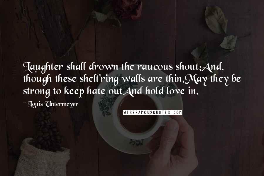 Louis Untermeyer Quotes: Laughter shall drown the raucous shout;And, though these shelt'ring walls are thin,May they be strong to keep hate outAnd hold love in.