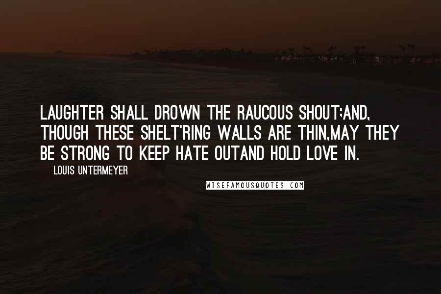 Louis Untermeyer Quotes: Laughter shall drown the raucous shout;And, though these shelt'ring walls are thin,May they be strong to keep hate outAnd hold love in.