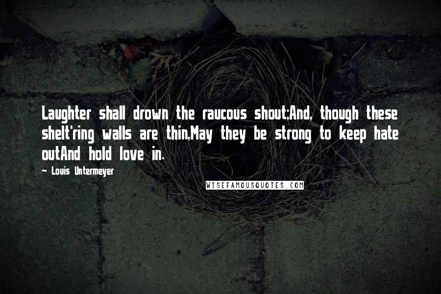 Louis Untermeyer Quotes: Laughter shall drown the raucous shout;And, though these shelt'ring walls are thin,May they be strong to keep hate outAnd hold love in.