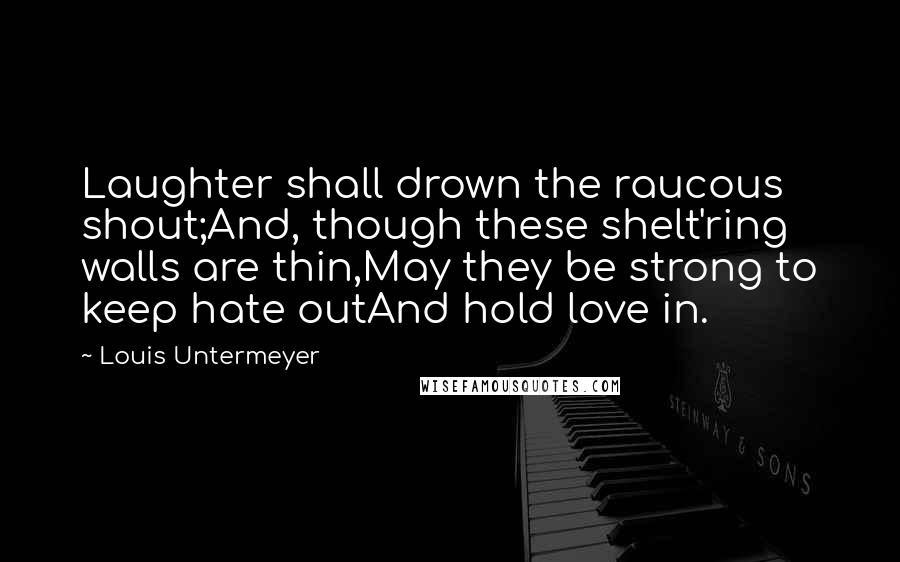 Louis Untermeyer Quotes: Laughter shall drown the raucous shout;And, though these shelt'ring walls are thin,May they be strong to keep hate outAnd hold love in.