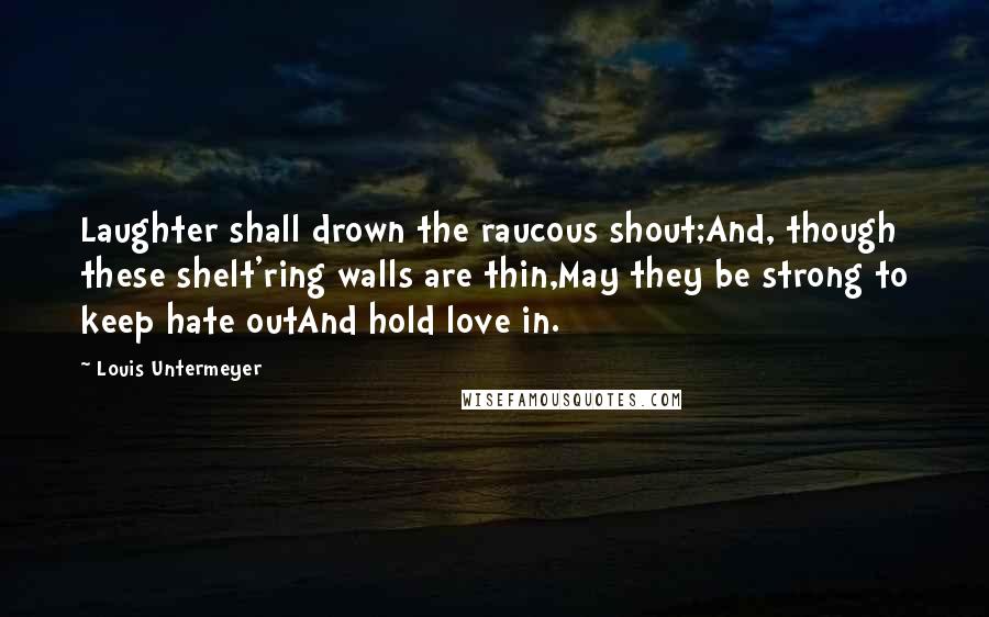 Louis Untermeyer Quotes: Laughter shall drown the raucous shout;And, though these shelt'ring walls are thin,May they be strong to keep hate outAnd hold love in.