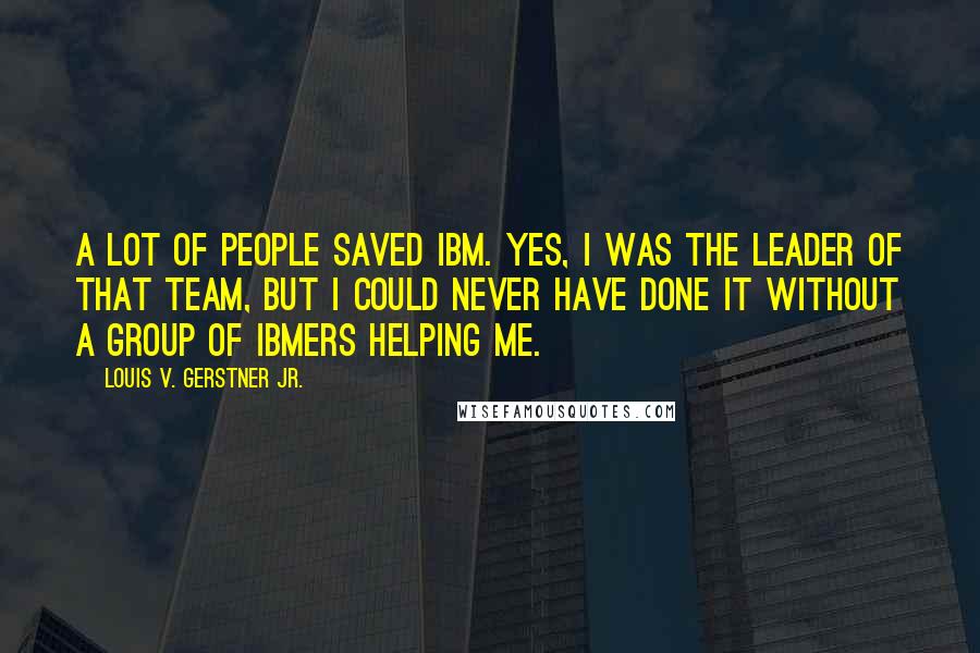 Louis V. Gerstner Jr. Quotes: A lot of people saved IBM. Yes, I was the leader of that team, but I could never have done it without a group of IBMers helping me.