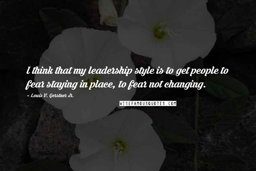 Louis V. Gerstner Jr. Quotes: I think that my leadership style is to get people to fear staying in place, to fear not changing.