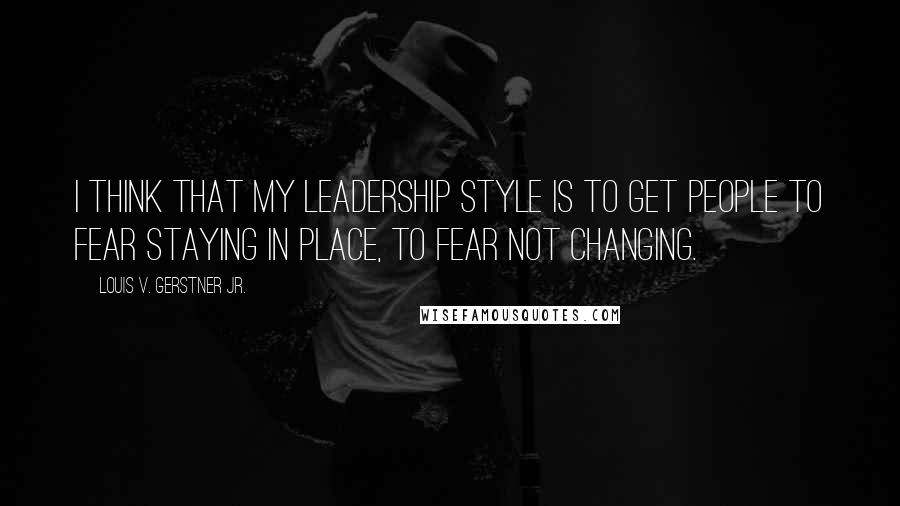 Louis V. Gerstner Jr. Quotes: I think that my leadership style is to get people to fear staying in place, to fear not changing.