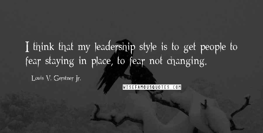 Louis V. Gerstner Jr. Quotes: I think that my leadership style is to get people to fear staying in place, to fear not changing.