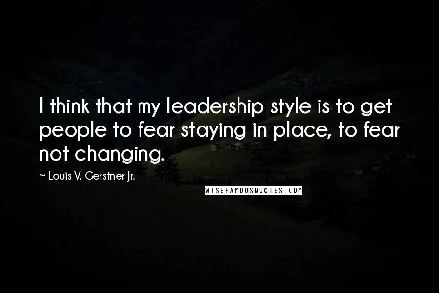 Louis V. Gerstner Jr. Quotes: I think that my leadership style is to get people to fear staying in place, to fear not changing.