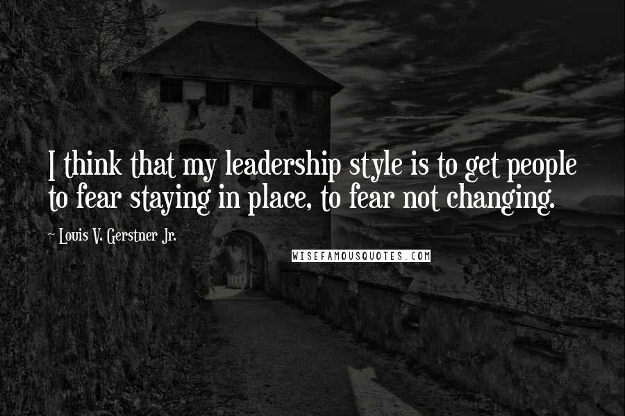 Louis V. Gerstner Jr. Quotes: I think that my leadership style is to get people to fear staying in place, to fear not changing.