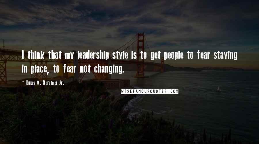 Louis V. Gerstner Jr. Quotes: I think that my leadership style is to get people to fear staying in place, to fear not changing.