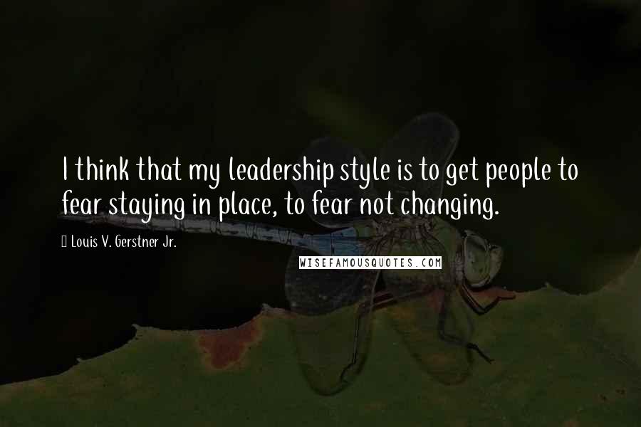 Louis V. Gerstner Jr. Quotes: I think that my leadership style is to get people to fear staying in place, to fear not changing.