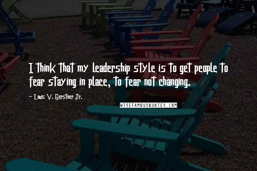 Louis V. Gerstner Jr. Quotes: I think that my leadership style is to get people to fear staying in place, to fear not changing.