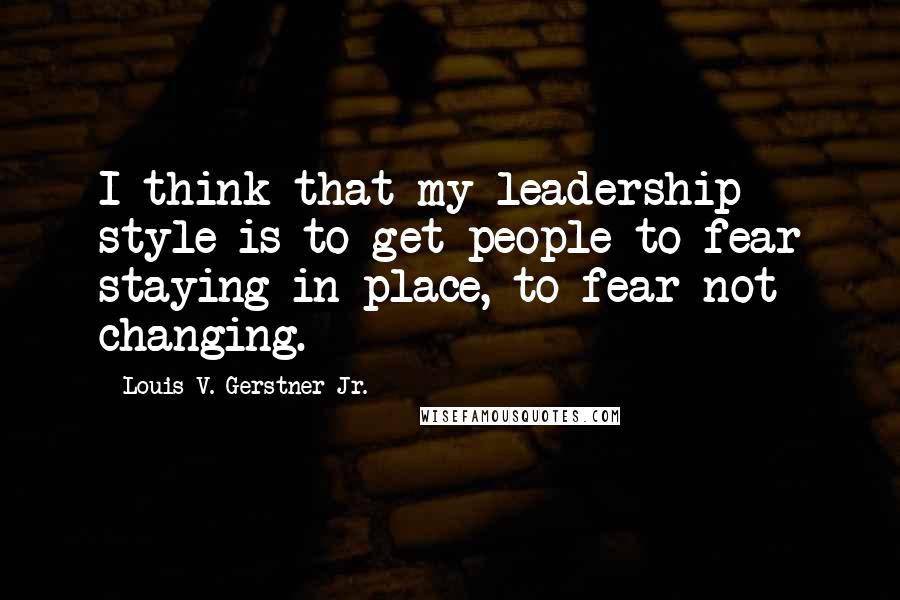Louis V. Gerstner Jr. Quotes: I think that my leadership style is to get people to fear staying in place, to fear not changing.
