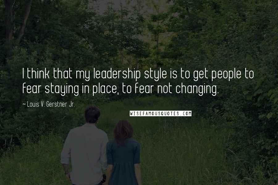 Louis V. Gerstner Jr. Quotes: I think that my leadership style is to get people to fear staying in place, to fear not changing.