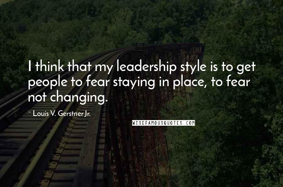 Louis V. Gerstner Jr. Quotes: I think that my leadership style is to get people to fear staying in place, to fear not changing.