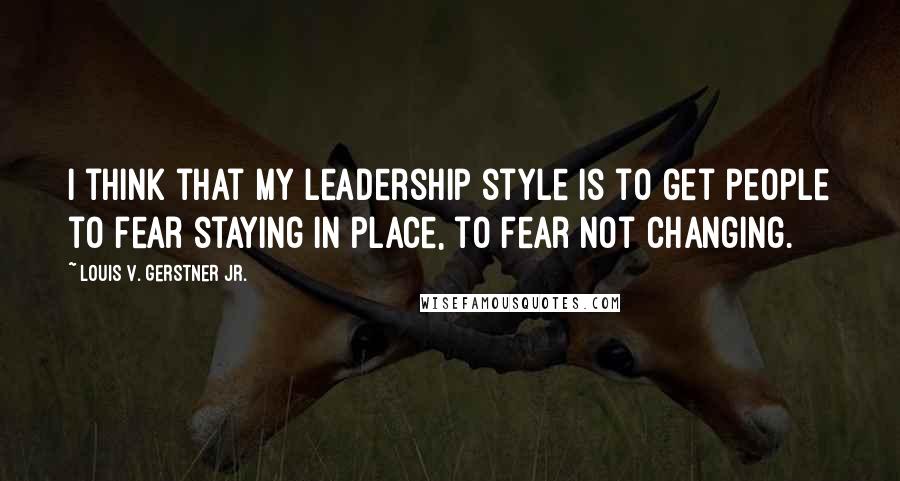 Louis V. Gerstner Jr. Quotes: I think that my leadership style is to get people to fear staying in place, to fear not changing.