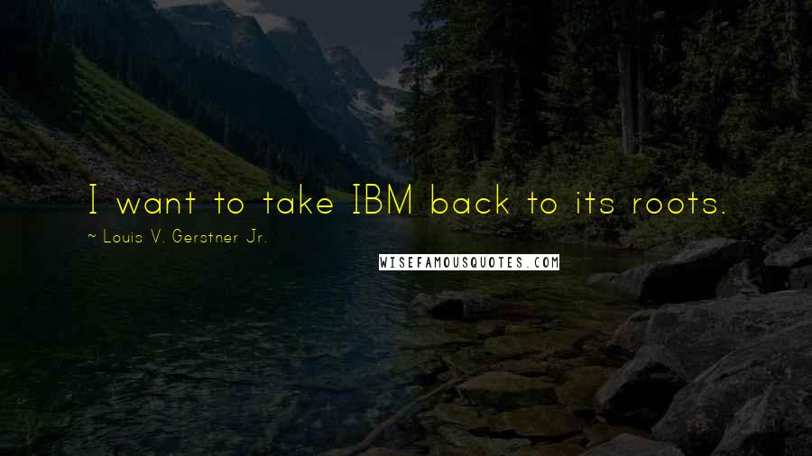 Louis V. Gerstner Jr. Quotes: I want to take IBM back to its roots.