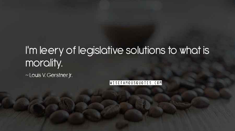 Louis V. Gerstner Jr. Quotes: I'm leery of legislative solutions to what is morality.