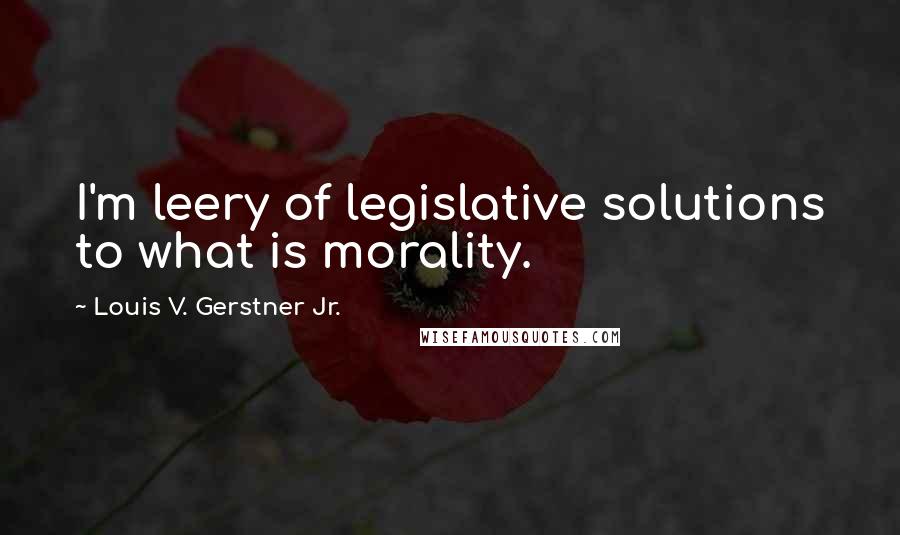 Louis V. Gerstner Jr. Quotes: I'm leery of legislative solutions to what is morality.