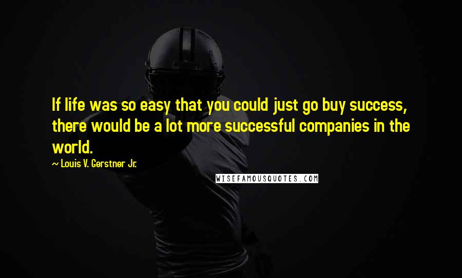 Louis V. Gerstner Jr. Quotes: If life was so easy that you could just go buy success, there would be a lot more successful companies in the world.