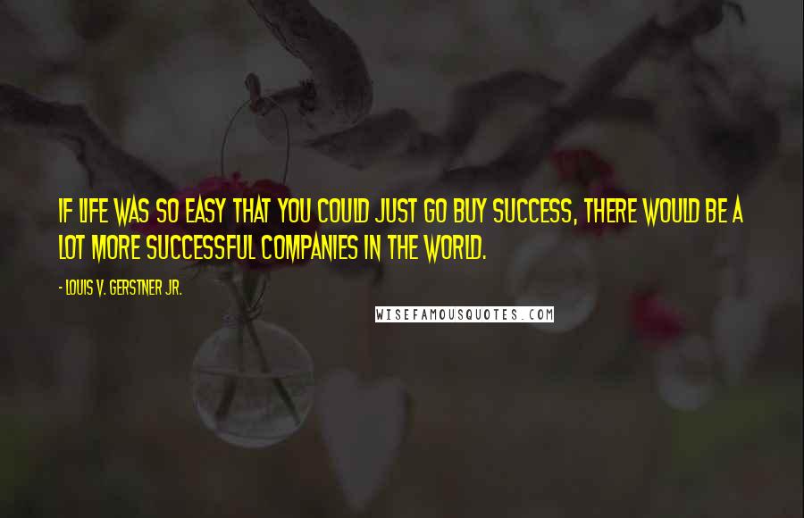 Louis V. Gerstner Jr. Quotes: If life was so easy that you could just go buy success, there would be a lot more successful companies in the world.