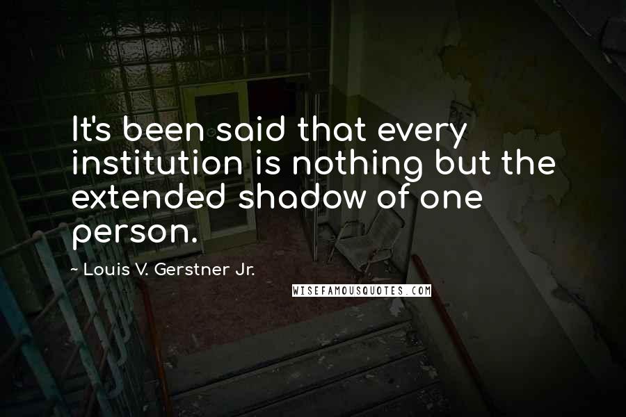 Louis V. Gerstner Jr. Quotes: It's been said that every institution is nothing but the extended shadow of one person.