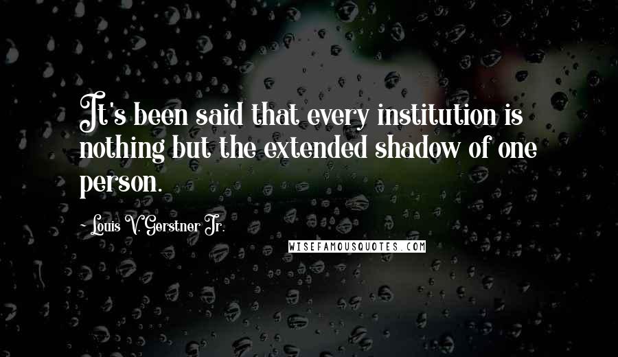 Louis V. Gerstner Jr. Quotes: It's been said that every institution is nothing but the extended shadow of one person.