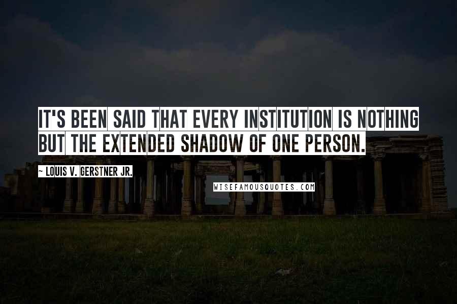 Louis V. Gerstner Jr. Quotes: It's been said that every institution is nothing but the extended shadow of one person.