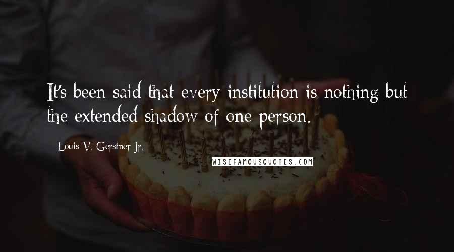 Louis V. Gerstner Jr. Quotes: It's been said that every institution is nothing but the extended shadow of one person.