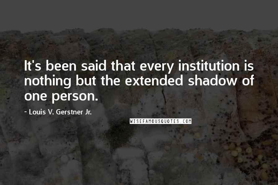 Louis V. Gerstner Jr. Quotes: It's been said that every institution is nothing but the extended shadow of one person.