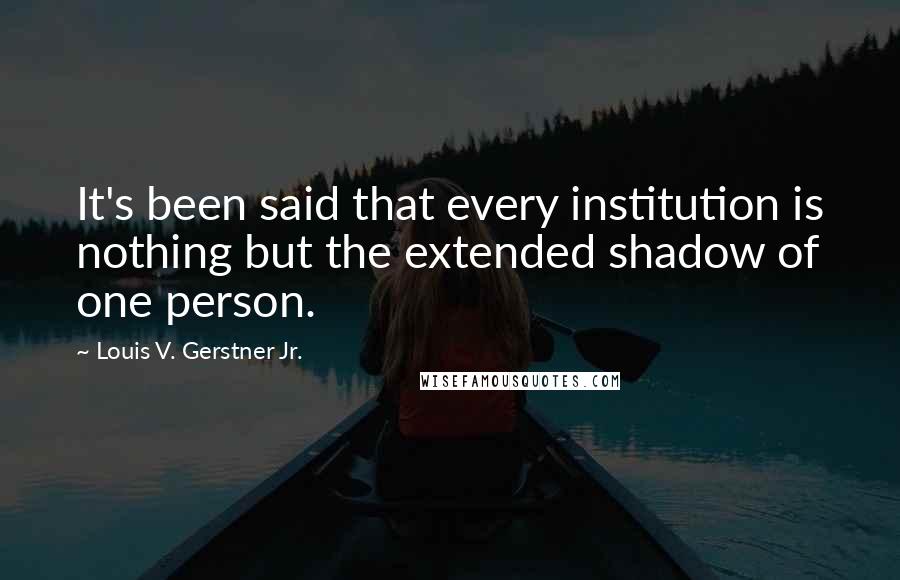 Louis V. Gerstner Jr. Quotes: It's been said that every institution is nothing but the extended shadow of one person.