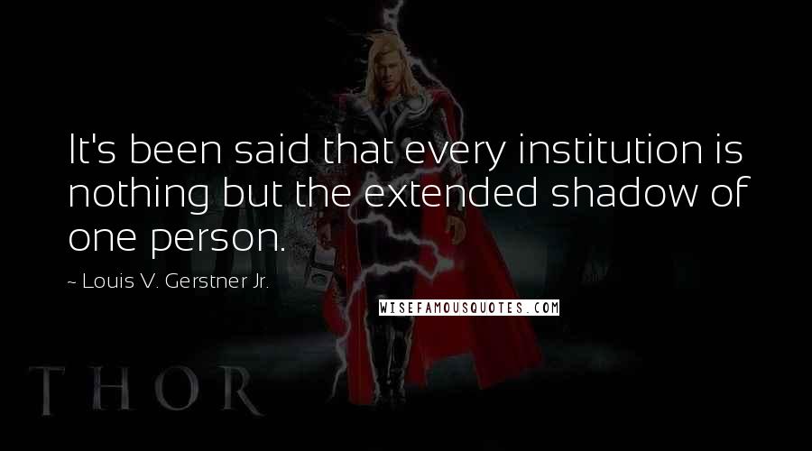 Louis V. Gerstner Jr. Quotes: It's been said that every institution is nothing but the extended shadow of one person.